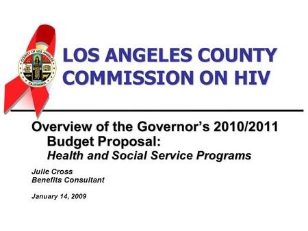 LOS ANGELES COUNTY COMMISSION ON HIV Overview of the Governor’s 2010/2011 Budget Proposal: Health and Social Service Programs Julie Cross Benefits Consultant.