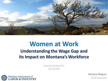 Women at Work Understanding the Wage Gap and its Impact on Montana’s Workforce Barbara Wagner Chief Economist Economic Update Series July 30, 2015.