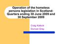 Operation of the homeless persons legislation in Scotland: Quarters ending 30 June 2009 and 30 September 2009 Craig Kellock Duncan Gray.