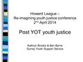 Howard League – Re-imagining youth justice conference 2 nd April 2014 Post YOT youth justice Kathryn Brooks & Ben Byrne Surrey Youth Support Service.