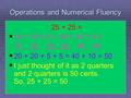 Operations and Numerical Fluency 25 + 25 =   10 + 10 + 5 + 10 + 10 + 5 = 10, 20, 25, 35, 45, 50   20 + 20 + 5 + 5 = 40 + 10 = 50   I just thought.