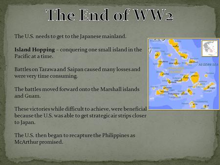 The U.S. needs to get to the Japanese mainland. Island Hopping – conquering one small island in the Pacific at a time. Battles on Tarawa and Saipan caused.