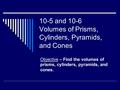 10-5 and 10-6 Volumes of Prisms, Cylinders, Pyramids, and Cones Objective – Find the volumes of prisms, cylinders, pyramids, and cones.