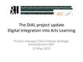 The DIAL project update Digital Integration into Arts Learning Project manager Chris Follows Strategic Development SMT 22 May 2012.