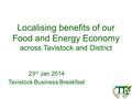 Localising benefits of our Food and Energy Economy across Tavistock and District 23 rd Jan 2014 Tavistock Business Breakfast.