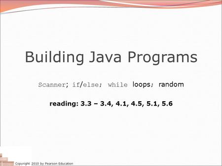 Copyright 2010 by Pearson Education Building Java Programs Scanner ; if / else; while loops ; random reading: 3.3 – 3.4, 4.1, 4.5, 5.1, 5.6.