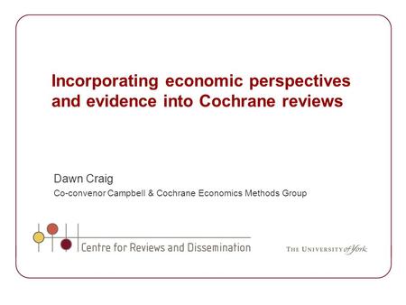 Incorporating economic perspectives and evidence into Cochrane reviews Dawn Craig Co-convenor Campbell & Cochrane Economics Methods Group.