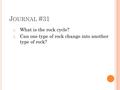 J OURNAL #31 1. What is the rock cycle? 2. Can one type of rock change into another type of rock?