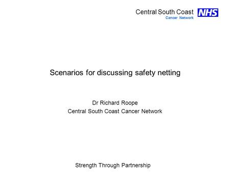 Strength Through Partnership Central South Coast Cancer Network Scenarios for discussing safety netting Dr Richard Roope Central South Coast Cancer Network.