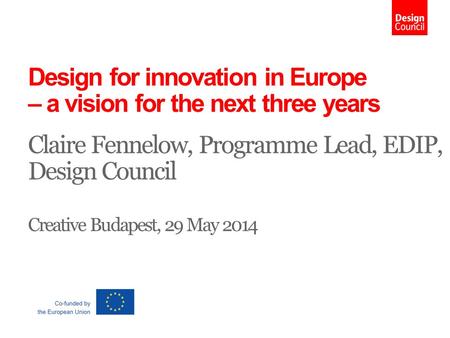 Design for innovation in Europe – a vision for the next three years Claire Fennelow, Programme Lead, EDIP, Design Council Creative Budapest, 29 May 2014.