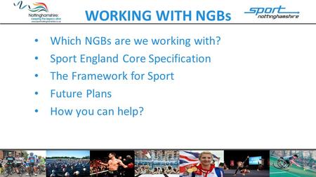 WORKING WITH NGBs Which NGBs are we working with? Sport England Core Specification The Framework for Sport Future Plans How you can help?