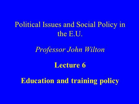 Political Issues and Social Policy in the E.U. Professor John Wilton Lecture 6 Education and training policy.