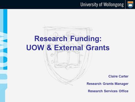 Research Funding: UOW & External Grants Claire Carter Research Grants Manager Research Services Office.