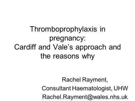 Thromboprophylaxis in pregnancy: Cardiff and Vale’s approach and the reasons why Rachel Rayment, Consultant Haematologist, UHW