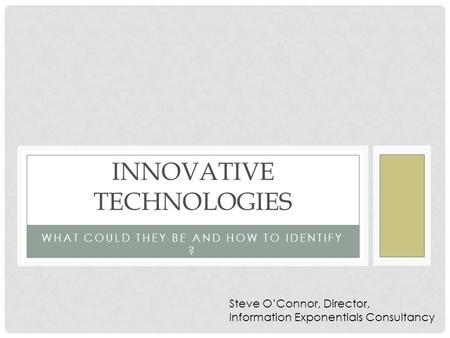 WHAT COULD THEY BE AND HOW TO IDENTIFY ? INNOVATIVE TECHNOLOGIES Steve O’Connor, Director, Information Exponentials Consultancy.