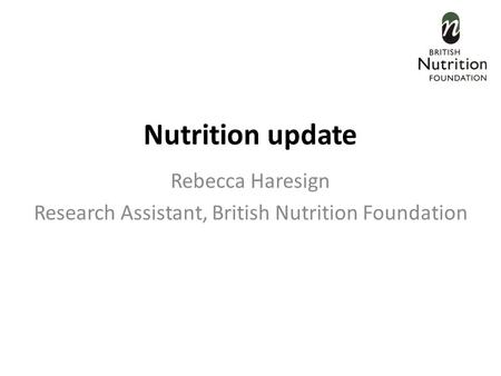 Nutrition update Rebecca Haresign Research Assistant, British Nutrition Foundation.