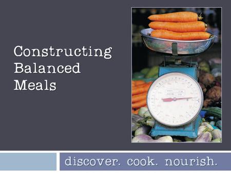 Constructing Balanced Meals discover. cook. nourish. discover. cook. nourish.