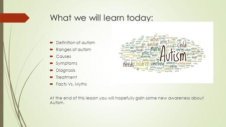 What we will learn today:  Definition of autism  Ranges of autism  Causes  Symptoms  Diagnosis  Treatment  Facts Vs. Myths At the end of this lesson.