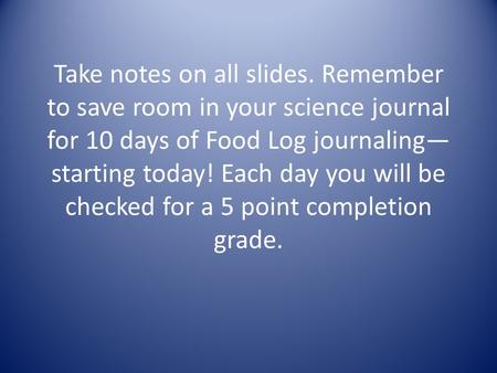 Take notes on all slides. Remember to save room in your science journal for 10 days of Food Log journaling— starting today! Each day you will be checked.