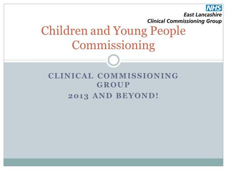 CLINICAL COMMISSIONING GROUP 2013 AND BEYOND! Children and Young People Commissioning.