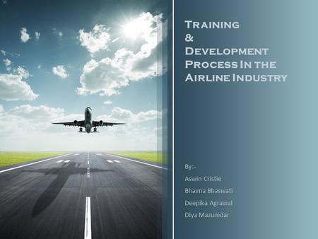 Training & Development Process In the Airline Industry By:- Aswin Cristie Bhavna Bhaswati Deepika Agrawal Diya Mazumdar.