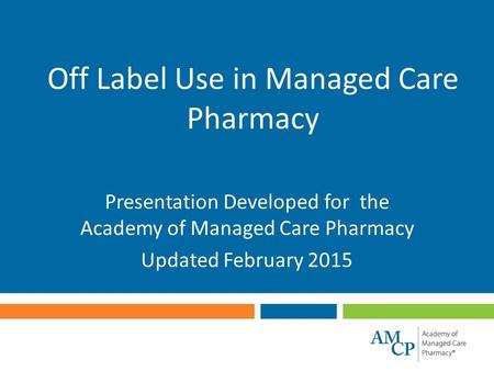 Off Label Use in Managed Care Pharmacy Presentation Developed for the Academy of Managed Care Pharmacy Updated February 2015.