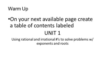 Warm Up On your next available page create a table of contents labeled UNIT 1 Using rational and irrational #’s to solve problems w/ exponents and roots.