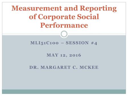 MLI51C100 – SESSION #4 MAY 12, 2016 DR. MARGARET C. MCKEE Measurement and Reporting of Corporate Social Performance.