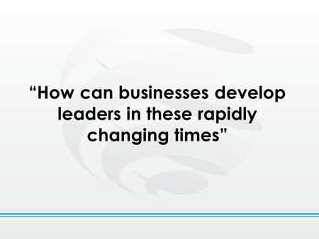 “How can businesses develop leaders in these rapidly changing times”