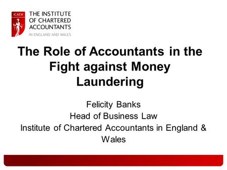 Felicity Banks Head of Business Law Institute of Chartered Accountants in England & Wales The Role of Accountants in the Fight against Money Laundering.