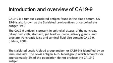 Introduction and overview of CA19-9 CA19-9 is a tumour associated antigen found in the blood serum. CA 19-9 is also known as the Sialylated Lewis-antigen.