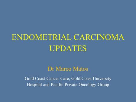 ENDOMETRIAL CARCINOMA UPDATES Dr Marco Matos Gold Coast Cancer Care, Gold Coast University Hospital and Pacific Private Oncology Group.