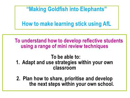 “Making Goldfish into Elephants” How to make learning stick using AfL To understand how to develop reflective students using a range of mini review techniques.