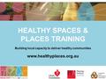 HEALTHY SPACES & PLACES TRAINING Building local capacity to deliver healthy communities www.healthyplaces.org.au.