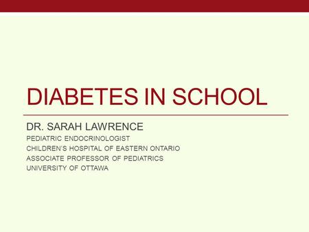 DIABETES IN SCHOOL DR. SARAH LAWRENCE PEDIATRIC ENDOCRINOLOGIST CHILDREN’S HOSPITAL OF EASTERN ONTARIO ASSOCIATE PROFESSOR OF PEDIATRICS UNIVERSITY OF.