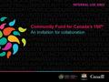 Community Fund for Canada’s 150 th An invitation for collaboration INTERNAL USE ONLY.