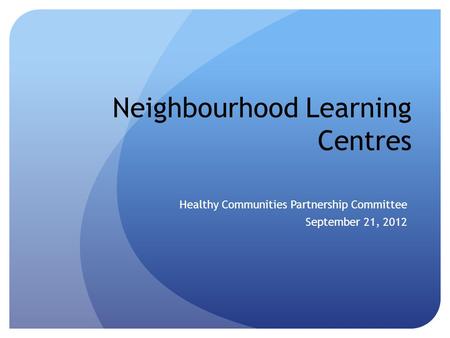 Neighbourhood Learning Centres Healthy Communities Partnership Committee September 21, 2012.