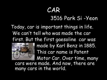 CAR 3516 Park Si -Yeon Today, car is important things in life. We can’t tell who was made the car first. But the first gaesoline car was made by Karl Benz.