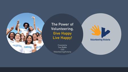 The Power of Volunteering. Give Happy Live Happy! Presented by Sue Noble CEO Volunteering Victoria.