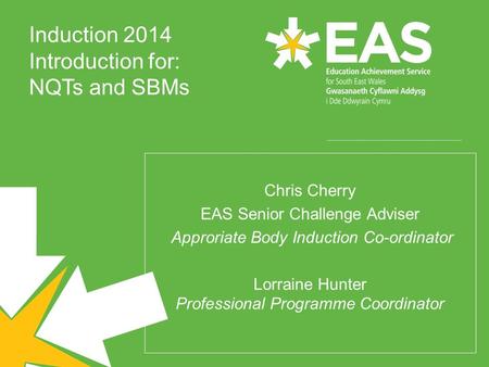 Induction 2014 Introduction for: NQTs and SBMs Chris Cherry EAS Senior Challenge Adviser Approriate Body Induction Co-ordinator Lorraine Hunter Professional.