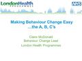 Making Behaviour Change Easy …the A, B, C’s Claire McDonald Behaviour Change Lead London Health Programmes.