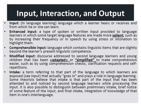 Input, Interaction, and Output Input: (in language learning) language which a learner hears or receives and from which he or she can learn. Enhanced input: