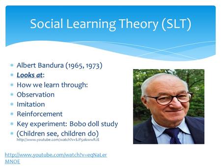 Social Learning Theory (SLT)  Albert Bandura (1965, 1973)  Looks at:  How we learn through:  Observation  Imitation  Reinforcement  Key experiment: