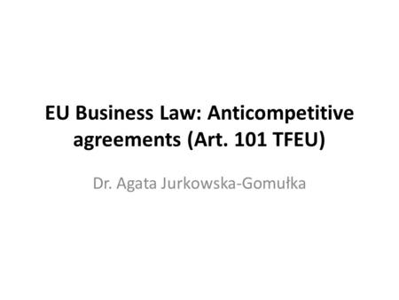 EU Business Law: Anticompetitive agreements (Art. 101 TFEU) Dr. Agata Jurkowska-Gomułka.