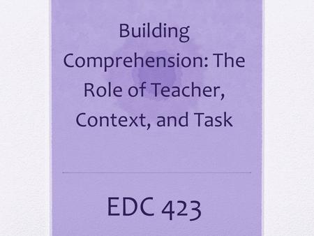 Building Comprehension: The Role of Teacher, Context, and Task EDC 423.