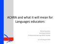 ACARA and what it will mean for Languages educators Sherryl Saunders Secretary, AFMLTA Professional Learning Officer, MLTAQ as at 20 August 2014.