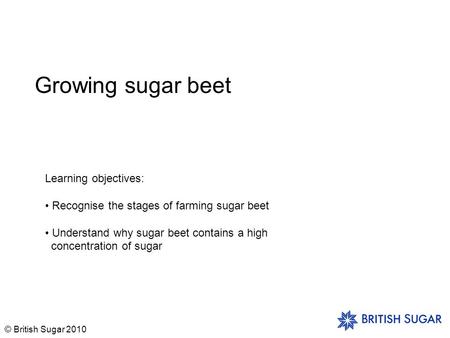 © British Sugar 2010 Growing sugar beet Learning objectives: Recognise the stages of farming sugar beet Understand why sugar beet contains a high concentration.