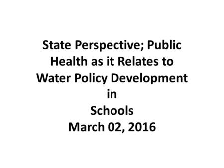 State Perspective; Public Health as it Relates to Water Policy Development in Schools March 02, 2016.