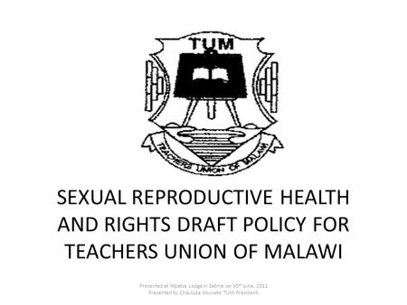 SEXUAL REPRODUCTIVE HEALTH AND RIGHTS DRAFT POLICY FOR TEACHERS UNION OF MALAWI Presented at Mpatsa Lodge in Salima on 30 th June, 2011 Presented by Chauluka.