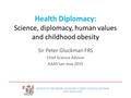 Health Diplomacy: Science, diplomacy, human values and childhood obesity Sir Peter Gluckman FRS Chief Science Advisor AAAS San Jose 2015 OFFICE OF THE.